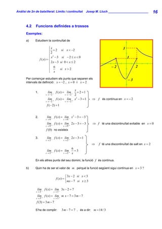 Anàlisi de 2n de batxillerat: Límits i continuïtat           Josep M. Lluch ________________________            16


       4.2    Funcions definides a trossos
       Exemples:

       a)     Estudiem la continuïtat de

                            ⎧x                                                         3
                            ⎪2 + 2     si x < −2
                            ⎪ 2
                            ⎪ x −3      si − 2 ≤ x < 0                                     1
                   f ( x) = ⎨
                            ⎪ 2x − 3   si 0 < x ≤ 2
                            ⎪ 6                                               –2                 2
                            ⎪          si x > 2
                            ⎩ x

       Per començar estudiem els punts que separen els                                     –3
       intervals de definició: x = −2 , x = 0 i x = 2

                                                    x
              1.          lím − f ( x) = lím −        + 2 =1
                        x → −2            x → −2    2
                          lím      f ( x) = lím +   x2 − 3 = 1   ⇒ f és contínua en x = − 2
                        x → −2 +          x → −2

                         f (− 2) = 1


              2.         lím f ( x) = lím − x 2 − 3 = − 3
                        x→0 −            x→0

                         lím f ( x) = lím+ 2 x − 3 = − 3         ⇒ f té una discontinuïtat evitable en x = 0
                        x→0 +            x→0

                        f (0) no existeix

              3.         lím f ( x) = lím − 2 x − 3 = 1
                        x→2−             x→2

                                                                 ⇒   f té una discontinuïtat de salt en x = 2
                                                   6
                         lím + f ( x) = lím +        =3
                        x→2              x→2       x

              En els altres punts del seu domini, la funció f és contínua.

       b)     Quin ha de ser el valor de m perquè la funció següent sigui contínua en x = 3 ?

                                            ⎧ 3x − 2 si x < 3
                                   f ( x) = ⎨
                                            ⎩mx − 7 si x ≥ 3

               lím f ( x) = lím− 3x − 2 = 7
              x→3 −              x→3

               lím f ( x) = lím+ m x − 7 = 3 m − 7
              x→3 +              x→3

               f (3) = 3 m − 7

              S’ha de complir:          3 m − 7 = 7 , és a dir: m = 14 / 3
 