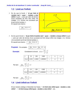 Anàlisi de 2n de batxillerat: 2. Límits i continuïtat            Josep M. Lluch_______________________        4
       1.3 Límit en l'infinit
       Es diu que la funció f té per límit el
       nombre real k quan x tendeix a més                                                     y=k
       infinit si quan x pren per valor els termes
       d'una successió de límit més infinit, les
       imatges f ( x) formen una successió que                          k
       té per límit el nombre k .
       En aquest cas s'escriu :

                        lím f ( x) = k
                       x→ + ∞
                                                                                            lím f ( x ) = k
                                                                                           x→ + ∞



       Es diu que la funció f té per límit el nombre real k quan x tendeix a menys infinit si quan
       x pren per valor els termes d'una successió de límit menys infinit, les imatges f ( x) formen
       una successió que té per límit el nombre k .
       En aquest cas s'escriu:             lím f ( x) = k
                                          x→ − ∞


       Propietat : Es compleix:             lím f ( x) = lím f (− x)
                                           x→ − ∞           x→ + ∞

                                                                        2x 2 − 1
         Exemple:               Considerem la funció: f ( x) =
                                                                        x2 + 3

                                x            10       100             1000          ....       →       +∞
                                 f ( x)    1,932    1,9993       1,999993           ....       →        2


                             2 x2 − 1
          Per tant:    lím            =2
                      x→ + ∞ x 2 + 3

                             x             −10      −100             −1000         ....       →       −∞
                                f ( x)    1,932     1,9993      1,999993           ....       →        2


                             2 x2 − 1
          Per tant:    lím            =2
                      x→ − ∞ x 2 + 3

       1.4 Límit infinit en l’infinit

       D’una manera anàloga s’interpreten les frases: “ f té límit més infinit quan x tendeix a més
       infinit “, “ f té límit menys infinit quan x tendeix a més infinit “ , etc.
 