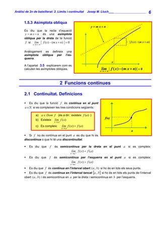 Anàlisi de 2n de batxillerat: 2. Límits i continuïtat       Josep M. Lluch_______________________              6

       1.5.3 Asímptota obliqua
                                                               y= mx+n
       Es diu que la recta d’equació
       y = m x + n és una asímptota
       obliqua per la dreta de la funció
        f si lím f ( x) − (m x + n) = 0                                                     f ( x ) − ( m x + n)
             x→ + ∞


       Anàlogament es defineix una
       asímptota obliqua per l’es-
       querra.
                                                                              x
       A l’apartat 3.5 explicarem com es
       calculen les asímptotes obliqües.                             lím
                                                                    x→ + ∞
                                                                              f ( x ) − ( m x + n) = 0


                                      2 Funcions contínues

       2.1 Continuïtat. Definicions

          Es diu que la funció f és contínua en el punt
       a ∈ si es compleixen les tres condicions següents:

                a) a ∈ Dom f (és a dir: existeix f (a) )
                                                                       f(a)
                b) Existeix lím f ( x)
                               x→ a
                c) Es compleix:       lím f ( x) = f (a )
                                      x→ a
                                                                                             a
          Si f no és contínua en el punt a es diu que hi és
       discontínua o que hi té una discontinuïtat.

           Es diu que      f   és semicontínua per la dreta en el punt a                   si es compleix:
                                              lím f ( x) = f (a )
                                             x→a +
           Es diu que     f    és semicontínua per l’esquerra en el punt a si es compleix:
                                              lím f ( x) = f (a)
                                             x→a −
           Es diu que f és contínua en l’interval obert (a , b) si ho és en tots els seus punts.
          Es diu que f és contínua en l’interval tancat [a , b] si ho és en tots els punts de l’interval
       obert (a , b) i és semicontínua en a per la dreta i semicontínua en b per l’esquerra.
 