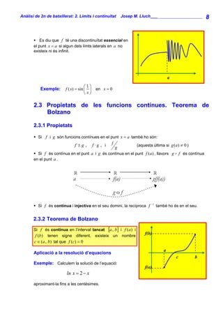 Anàlisi de 2n de batxillerat: 2. Límits i continuïtat         Josep M. Lluch_______________________               8


           Es diu que f té una discontinuïtat essencial en
       el punt x = a si algun dels límts laterals en a no
       existeix ni és infinit.




                                                                                          a
                                      ⎛1⎞
           Exemple:      f ( x) = sin ⎜ ⎟ en x = 0
                                      ⎝ x⎠

       2.3 Propietats de les funcions contínues. Teorema de
           Bolzano

       2.3.1 Propietats

         Si f i g són funcions contínues en el punt x = a també ho són:
                              f ±g ,    f ·g , i   f                 (aquesta última si g (a ) ≠ 0 )
                                                        g
         Si f és contínua en el punt a i g és contínua en el punt f (a ) , llavors g              f és contínua
       en el punt a .



                             a                         f(a)                     g(f(a))

                                                       gof
                                                                             −1
         Si f és contínua i injectiva en el seu domini, la recíproca f            també ho és en el seu.


       2.3.2 Teorema de Bolzano
       Si f és contínua en l’interval tancat [a , b] i f (a ) i
                                                                         f(b)
        f (b) tenen signe diferent, existeix un nombre
       c ∈ (a , b) tal que f (c) = 0
                                                                                      a
       Aplicació a la resolució d’equacions
                                                                                              c           b
       Exemple: Calculem la solució de l’equació:
                                                                         f(a)
                         ln x = 2 − x

       aproximant-la fins a les centèsimes.
 
