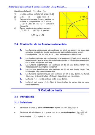 Anàlisi de 2n de batxillerat: 2. Límits i continuïtat         Josep M. Lluch_______________________         9
       Considerem la funció: f ( x) = ln x − 2 + x
       1)      f ( x) és contínua en l’interval tancat [1, 2]
       2)      f (1) = −1 < 0     i    f (2) = ln(2) > 0                                        y = ln x
       3)     Segons el teorema de Bolzano existeix un
              nombre c comprès entre 1 i 2 tal que
                f (c) = 0 , és a dir: ln c = 2 − c (solució de
              l’equació)                                                              c
       4)     Per un procés de tempteig comprovem:
                f (1,55) < 0 i f (1,56) > 0 , per tant:

                                1,55 < c < 1,56                                           y = 2− x


       2.4 Continuïtat de les funcions elementals

              1.      Les funcions polinòmiques són contínues en tot el seu domini ; no tenen cap
                      asímptota (excepte les lineals, que tenen per asímptota la mateixa funció).
                      Conseqüència: lím k = lím k = k , on k representa un nombre real.
                                         x→a      x→±∞

              2.      Les funcions racionals són contínues en tot el seu domini. En els punts en què el
                      denominador s’anul·la tenen discontinuïtats evitables o infinites (en aquest últim
                      cas hi tenen asímptotes verticals).
              3.      Les funcions exponencials són contínues en tot el seu domini; tenen l’eix
                      d’abscisses com a asímptota horitzontal.
              4.      Les funcions logarítmiques són contínues en tot el seu domini; tenen l’eix
                      d’ordenades com a asímptota vertical.
              5.      Les funcions trigonomètriques són contínues en tot el seu domini. La funció
                       f ( x) = tg x té discontinuïtats infinites en els punts en què no existeix.
              6.      La funció f ( x ) = x és contínua en tot el seu domini.
              7.      La funció part entera: f ( x) = E ( x) té discontinuïtats de salt en tots els punts
                      d’abscissa entera.


                                         3 Càlcul de límits

       3.1 Infinitèsims

       3.1.1 Definicions

              Es diu que la funció f és un infinitèsim en el punt x = a si lím f ( x) = 0
                                                                                x→a
                                                                                                f ( x)
              Es diu que els infinitèsims f i g en el punt x = a són equivalents si lím                =1
                                                                                          x→a   g ( x)
              Es representa:       f ( x) ≈ g ( x) en x = a
 