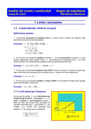 Anàlisi (II) Límits i continuïtat                          Segon de batxillerat
Josep M. Lluch                                                  IES Ramon Muntaner


                              1 Límits i asímptotes

    1.1 Límits laterals i límit en un punt

    Definicions prèvies

       S'anomena successió de nombres reals un conjunt infinit i ordenat de nombres reals
    (anomenats els termes de la successió).

    Exemples: 1, 10, 100, 1000, 10 000, ...
                  1 1 1 1
              0, , , , , ...
                  2 4 8 16
               2,9; 2,99 ; 2,999 ...
              3,1; 3, 01; 3, 001; 3, 0001 ...

        Es diu que una successió tendeix al nombre L (o que té per límit el nombre L ) si els
    termes s'aproximen cada vegada més a L , de manera que la diferència amb L en valor
    absolut arriba a ser més petita que qualsevol nombre positiu prèviament fixat.

    Exemple: 2 ; 2,9; 2,99; 2,999,... , té límit L = 3

        Es diu que una successió tendeix a més infinit si fixat un nombre K positiu, per gran que
    sigui, els termes de la successió són més grans que K a partir d'un terme determinat.

    Exemple: 2, 4, 8, 16, 32,...

        Es diu que una successió tendeix a menys infinit si la successió formada pels oposats
    dels termes tendeix a més infinit.

    Exemple: −10, − 100, − 1000, ...

    1.1.1 Límit lateral per l'esquerra

    Es diu que el nombre L és el límit lateral per
    l'esquerra de la funció f en el punt x = a (o
    quan x tendeix a a per l'esquerra) si quan x
                                                          L
    pren per valor els termes d'una successió de
    nombres més petits que a que tendeix a a , les
    imatges f ( x) formen una successió que
                                                         f(x)
    tendeix a L . En aquest cas es representa:
                                                                      x            a
                  lím− f ( x) = L
                  x →a
                                                                          lím f ( x ) = L
                                                                          x→ a −
 