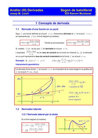 Anàlisi (III) Derivades                                                         Segon de batxillerat
Josep M. Lluch                                                                      IES Ramon Muntaner


                                     1 Concepte de derivada
    1.1       Derivada d’una funció en un punt
    Sigui f una funció definida en el punt x = a . S'anomena derivada de f en el punt x = a , i
    es representa per f ' ( a ) , el límit següent (si existeix):

                             f ( x) − f (a)                                                             f ( a + h) − f ( a )
             f '(a ) = lím                          També es pot expressar:             f '(a ) = lím
                      x→a         x−a                                                            h →0            h

    Si existeix f ' ( a ) es diu que f és derivable en el punt x = a .
                 f ( x) − f (a)
    L’expressió                 es diu taxa de variació de la funció en l’interval [ a , x ] ; la derivada
                      x−a
    en un punt representa la taxa de variació instantània de la funció f en el punt x = a .
                                                                                x3 − 1
    Exemple: Si f ( x) = x3 i                 a = 1:             f '(1) = lím          = lím ( x 2 + x + 1) = 3
                                                                         x →1   x −1 x → 1
    Interpretació geomètrica:

    La derivada d'una funció f en el punt x = a és el pendent de la recta tangent a la gràfica de
     f en el punt P = (a , f (a ))

                                                             Q
      f(x)
                                                                                          f ( x) − f (a)
                                                                                                         = tg β =
                                                                                               x−a
                                                                        f(x) – f(a)       = pendent de PQ
                                              β
                               P                         α                t               f '(a ) = lím tg β = tg α =
      f(a)                                                                                          x→a

                                              x–a                                         pendent de t
                                                                                          (recta tangent )
                               a                                 x

    1.2       Derivades laterals

              1.2.1 Derivada lateral per la dreta

              És el límit següent (si existeix):
                                                                                                          tg α = f '+ (a )
                                     f ( x) − f (a )
               f '+ ( a ) = lím +                    =
                             x→ a         x−a                                                                      α
                             f (a + h ) − f (a )
               =    lím +                                                                       a
                   h→ 0              h
 