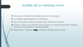 Análisis de la varianza nova
 Sirve para comparar las medidas de dos o más grupos.
 La variable dependiente es cuantitativa.
 No es necesario k todos los grupos sean del mismo tamaño.
 Cuanto mayor es el tamaño de los grupos, es menos importante asegurar
que haya normalidad o varianzas iguales.
 Seleccionar “ Analizar” comparar medidas de un factor
 