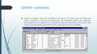 Definir variables
 Pulsar la solapa Vista de variables (ver figura 4.1) para que el Editor de
datos muestre la ventana de definición de variables (Editor de variables)
que aparece en la figura 4.2. Se obtiene idéntico resultado pinchando dos
veces con el puntero del ratón en la cabecera de una variable.
 