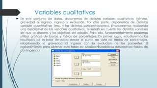 Variables cualitativas
 En este conjunto de datos, disponemos de distintas variables cualitativas (género,
gravedad al ingreso, ingreso y evolución. Por otra parte, disponemos de distintas
variable cuantitativas (imc, y las distintas concentraciones). Empezaremos realizando
una descriptiva de las variables cualitativas, teniendo en cuenta las distintas variables
de que se dispone y los objetivos del estudio. Para ello, fundamentalmente podemos
utilizar gráficos de barras y tablas de porcentajes. En primer lugar, estudiaremos los
resultados de la base de datos desde el punto de vista de tablas de porcentajes,
relacionando la gravedad al ingreso con la evolución de los pacientes. El
procedimiento para obtener esta tabla es: Analizar>Estadisticos descriptivos>Tablas de
contingencia
 