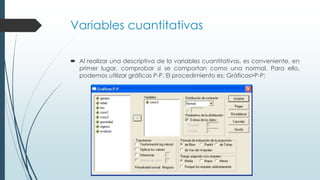 Variables cuantitativas
 Al realizar una descriptiva de la variables cuantitativas, es conveniente, en
primer lugar, comprobar si se comportan como una normal. Para ello,
podemos utilizar gráficas P-P. El procedimiento es: Gráficos>P-P:
 