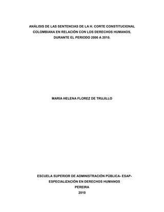 ANÁLISIS DE LAS SENTENCIAS DE LA H. CORTE CONSTITUCIONAL 
COLOMBIANA EN RELACIÓN CON LOS DERECHOS HUMANOS, 
DURANTE EL PERIODO 2000 A 2010. 
MARIA HELENA FLOREZ DE TRUJILLO 
ESCUELA SUPERIOR DE ADMINISTRACIÓN PÚBLICA- ESAP-ESPECIALIZACIÓN 
EN DERECHOS HUMANOS 
PEREIRA 
2010 
 