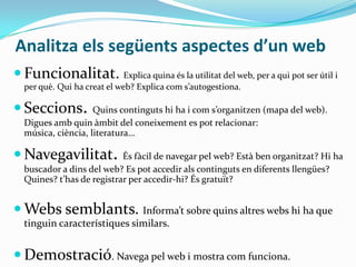 Analitza els següents aspectes d’un web
 Funcionalitat. Explica quina és la utilitat del web, per a qui pot ser útil i
per què. Qui ha creat el web? Explica com s’autogestiona.

 Seccions.

Quins continguts hi ha i com s’organitzen (mapa del web).
Digues amb quin àmbit del coneixement es pot relacionar:
música, ciència, literatura…

 Navegavilitat.

És fàcil de navegar pel web? Està ben organitzat? Hi ha
buscador a dins del web? Es pot accedir als continguts en diferents llengües?
Quines? t’has de registrar per accedir-hi? És gratuït?

 Webs semblants. Informa’t sobre quins altres webs hi ha que
tinguin característiques similars.

 Demostració. Navega pel web i mostra com funciona.

 