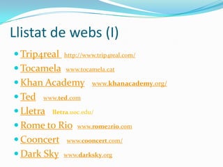 Llistat de webs (I)
 Trip4real

http://www.trip4real.com/

 Tocamela

www.tocamela.cat

 Khan Academy
 Ted

www.khanacademy.org/

www.ted.com

 Lletra

lletra.uoc.edu/

 Rome to Rio
 Cooncert
 Dark Sky

www.rome2rio.com

www.cooncert.com/
www.darksky.org

 