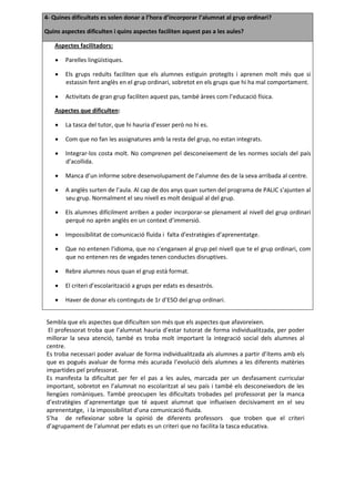 4- Quines dificultats es solen donar a l’hora d’incorporar l’alumnat al grup ordinari?

Quins aspectes dificulten i quins aspectes faciliten aquest pas a les aules?

   Aspectes facilitadors:

       Parelles lingüístiques.

       Els grups reduïts faciliten que els alumnes estiguin protegits i aprenen molt més que si
        estassin fent anglès en el grup ordinari, sobretot en els grups que hi ha mal comportament.

       Activitats de gran grup faciliten aquest pas, també àrees com l’educació física.

   Aspectes que dificulten:

       La tasca del tutor, que hi hauria d’esser però no hi es.

       Com que no fan les assignatures amb la resta del grup, no estan integrats.

       Integrar-los costa molt. No comprenen pel desconeixement de les normes socials del país
        d’acollida.

       Manca d’un informe sobre desenvolupament de l’alumne des de la seva arribada al centre.

       A anglès surten de l’aula. Al cap de dos anys quan surten del programa de PALIC s’ajunten al
        seu grup. Normalment el seu nivell es molt desigual al del grup.

       Els alumnes difícilment arriben a poder incorporar-se plenament al nivell del grup ordinari
        perquè no aprèn anglès en un context d’immersió.

       Impossibilitat de comunicació fluïda i falta d’estratègies d’aprenentatge.

       Que no entenen l’idioma, que no s’enganxen al grup pel nivell que te el grup ordinari, com
        que no entenen res de vegades tenen conductes disruptives.

       Rebre alumnes nous quan el grup està format.

       El criteri d’escolarització a grups per edats es desastrós.

       Haver de donar els continguts de 1r d’ESO del grup ordinari.


Sembla que els aspectes que dificulten son més que els aspectes que afavoreixen.
 El professorat troba que l’alumnat hauria d’estar tutorat de forma individualitzada, per poder
millorar la seva atenció, també es troba molt important la integració social dels alumnes al
centre.
Es troba necessari poder avaluar de forma individualitzada als alumnes a partir d’ítems amb els
que es pogués avaluar de forma més acurada l’evolució dels alumnes a les diferents matèries
impartides pel professorat.
Es manifesta la dificultat per fer el pas a les aules, marcada per un desfasament curricular
important, sobretot en l’alumnat no escolaritzat al seu país i també els desconeixedors de les
llengües romàniques. També preocupen les dificultats trobades pel professorat per la manca
d’estratègies d’aprenentatge que té aquest alumnat que influeixen decisivament en el seu
aprenentatge, i la impossibilitat d’una comunicació fluida.
S’ha de reflexionar sobre la opinió de diferents professors que troben que el criteri
d’agrupament de l’alumnat per edats es un criteri que no facilita la tasca educativa.
 