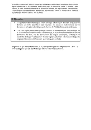 S’observa la diversitat d’opinions respecte a qui ha de col·laborar en la millora del pla d’acollida.
Alguns pensen que ha de col·laborar tot el centre, es a dir involucren també a l’alumnat i a les
famílies, d’altres pensen que ha de ser el professorat implicat, els departaments corresponents,
l’equip directiu i el departament d’orientació. Es manifesta també la necessitat de formació
específica per millorar l’atenció dels alumnes.


10- Observacions

      El departament de matemàtiques varem començar a formar part del PALIC perquè varem
       demanar una millor organització dels recursos a les classes de matemàtiques. Varem
       demanar un reforç de matemàtiques pels alumnes de PALIC de llengües no romàniques.

      En el cas d’anglès pens que l’etiquetatge d’acollida no està ben emprat perquè l’anglès no
       es un idioma cooficial en el context d’aprenentatge, ni els alumnes l’aprenen en un context
       d’immersió. Per tant, des del departament de llengües estrangeres, contemplam la
       possibilitat d’integrar l’acollida en un “taller d’anglès”. Actualment estam estudiant aquesta
       proposta al departament i l’elavarem quan la tenguem perfilada.



En general el que més crida l’atenció es la participació majoritària del professorat ( 85%) i la
implicació i ganes que tots manifesten per millorar l’atenció dels alumnes.
 