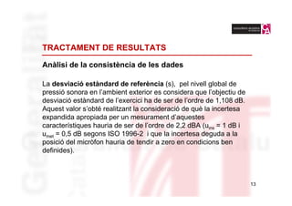 TRACTAMENT DE RESULTATS

Anàlisi de la consistència de les dades

La desviació estàndard de referència (s), pel nivell global de
pressió sonora en l’ambient exterior es considera que l’objectiu de
desviació estàndard de l’exercici ha de ser de l’ordre de 1,108 dB.
Aquest valor s’obté realitzant la consideració de què la incertesa
expandida apropiada per un mesurament d’aquestes
característiques hauria de ser de l’ordre de 2,2 dBA (uins = 1 dB i
umet = 0,5 dB segons ISO 1996-2 i que la incertesa deguda a la
posició del micròfon hauria de tendir a zero en condicions ben
definides).



                                                                      13
 