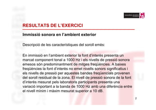 RESULTATS DE L’EXERCICI

Immissió sonora en l’ambient exterior

Descripció de les característiques del soroll emès:

En immissió en l’ambient exterior la font d’interès presenta un
marcat component tonal a 1000 Hz i els nivells de pressió sonora
emesos són predominantment de mitges freqüències. A baixes
freqüències la font d’interès no emet nivells sonors significatius i
els nivells de pressió per aquestes bandes freqüencials provenen
del soroll residual de la zona. El nivell de pressió sonora de la font
d’interès mesurat pels laboratoris participants presenta una
variació important a la banda de 1000 Hz amb una diferència entre
el nivell mínim i màxim mesurat superior a 10 dB.
                                                                         2
 