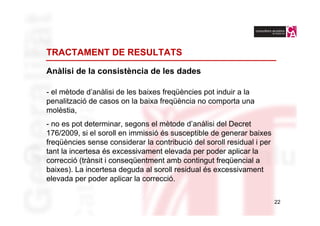 TRACTAMENT DE RESULTATS

Anàlisi de la consistència de les dades

- el mètode d’anàlisi de les baixes freqüències pot induir a la
penalització de casos on la baixa freqüència no comporta una
molèstia,
- no es pot determinar, segons el mètode d’anàlisi del Decret
176/2009, si el soroll en immissió és susceptible de generar baixes
freqüències sense considerar la contribució del soroll residual i per
tant la incertesa és excessivament elevada per poder aplicar la
correcció (trànsit i conseqüentment amb contingut freqüencial a
baixes). La incertesa deguda al soroll residual és excessivament
elevada per poder aplicar la correcció.

                                                                        22
 