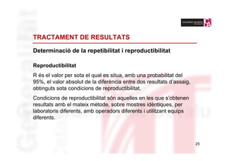 TRACTAMENT DE RESULTATS

Determinació de la repetibilitat i reproductibilitat

Reproductibilitat
R és el valor per sota el qual es situa, amb una probabilitat del
95%, el valor absolut de la diferència entre dos resultats d’assaig,
obtinguts sota condicions de reproductibilitat.
Condicions de reproductibilitat són aquelles en les que s’obtenen
resultats amb el mateix mètode, sobre mostres idèntiques, per
laboratoris diferents, amb operadors diferents i utilitzant equips
diferents.



                                                                       25
 