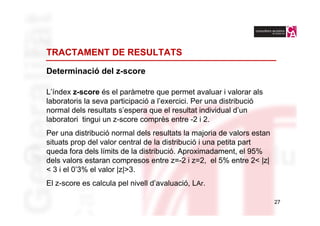 TRACTAMENT DE RESULTATS

Determinació del z-score

L’índex z-score és el paràmetre que permet avaluar i valorar als
laboratoris la seva participació a l’exercici. Per una distribució
normal dels resultats s’espera que el resultat individual d’un
laboratori tingui un z-score comprès entre -2 i 2.
Per una distribució normal dels resultats la majoria de valors estan
situats prop del valor central de la distribució i una petita part
queda fora dels límits de la distribució. Aproximadament, el 95%
dels valors estaran compresos entre z=-2 i z=2, el 5% entre 2< |z|
< 3 i el 0’3% el valor |z|>3.
El z-score es calcula pel nivell d’avaluació, LAr.

                                                                       27
 