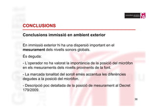 CONCLUSIONS

Conclusions immissió en ambient exterior

En immissió exterior hi ha una dispersió important en el
mesurament dels nivells sonors globals.
És deguda:
- L’operador no ha valorat la importància de la posició del micròfon
en els mesuraments dels nivells provinents de la font.
- La marcada tonalitat del soroll emès accentua les diferències
degudes a la posició del micròfon.
- Descripció poc detallada de la posició de mesurament al Decret
179/2009.

                                                                       36
 