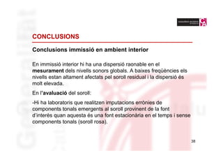 CONCLUSIONS

Conclusions immissió en ambient interior

En immissió interior hi ha una dispersió raonable en el
mesurament dels nivells sonors globals. A baixes freqüències els
nivells estan altament afectats pel soroll residual i la dispersió és
molt elevada.
En l’avaluació del soroll:
-Hi ha laboratoris que realitzen imputacions errònies de
components tonals emergents al soroll provinent de la font
d’interès quan aquesta és una font estacionària en el temps i sense
components tonals (soroll rosa).


                                                                        38
 
