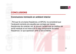 CONCLUSIONS

Conclusions immissió en ambient interior

- Pel que fa a la baixa freqüència, el SPCAL ha considerat que
l’avaluació correcta era aquella que corregia per baixes
freqüències de caràcter net, ja que en l’anàlisi que es realitza del
soroll residual no es troba que hi hagi components de baixa
freqüència i sí que apareixen amb la font d’interès.




                                                                       39
 
