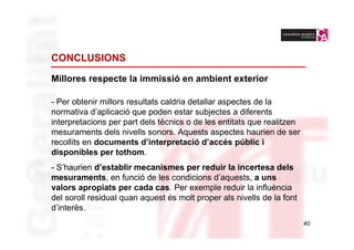 CONCLUSIONS

Millores respecte la immissió en ambient exterior

- Per obtenir millors resultats caldria detallar aspectes de la
normativa d’aplicació que poden estar subjectes a diferents
interpretacions per part dels tècnics o de les entitats que realitzen
mesuraments dels nivells sonors. Aquests aspectes haurien de ser
recollits en documents d’interpretació d’accés públic i
disponibles per tothom.
- S’haurien d’establir mecanismes per reduir la incertesa dels
mesuraments, en funció de les condicions d’aquests, a uns
valors apropiats per cada cas. Per exemple reduir la influència
del soroll residual quan aquest és molt proper als nivells de la font
d’interès.
                                                                        40
 