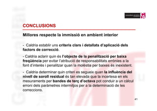 CONCLUSIONS

Millores respecte la immissió en ambient interior

- Caldria establir uns criteris clars i detallats d’aplicació dels
factors de correcció.
- Caldria aclarir quin és l’objecte de la penalització per baixa
freqüència per evitar l’atribució de responsabilitats errònies a la
font d’interès i penalitzar quan la molèstia per baixes és inexistent.
- Caldria determinar quin criteri es segueix quan la influència del
nivell de soroll residual és tan elevada que la incertesa en els
mesuraments per bandes de terç d’octava pot conduir a un càlcul
erroni dels paràmetres intermitjos per a la determinació de les
correccions.

                                                                         41
 