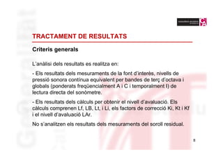 TRACTAMENT DE RESULTATS

Criteris generals

L’anàlisi dels resultats es realitza en:
- Els resultats dels mesuraments de la font d’interès, nivells de
pressió sonora contínua equivalent per bandes de terç d’octava i
globals (ponderats freqüencialment A i C i temporalment I) de
lectura directa del sonòmetre.
- Els resultats dels càlculs per obtenir el nivell d’avaluació. Els
càlculs comprenen Lf, LB, Lt, i Li, els factors de correcció Ki, Kt i Kf
i el nivell d’avaluació LAr.
No s’analitzen els resultats dels mesuraments del soroll residual.

                                                                           8
 