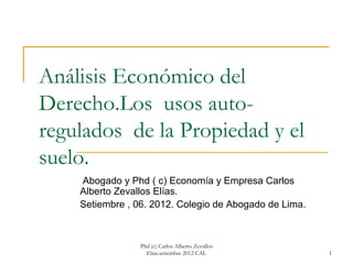 Análisis Económico del
Derecho.Los usos auto-
regulados de la Propiedad y el
suelo.
    Abogado y Phd ( c) Economía y Empresa Carlos
    Alberto Zevallos Elías.
    Setiembre , 06. 2012. Colegio de Abogado de Lima.



                 Phd (c) Carlos Alberto Zevallos
                   Elías.setiembre 2012 CAL             1
 