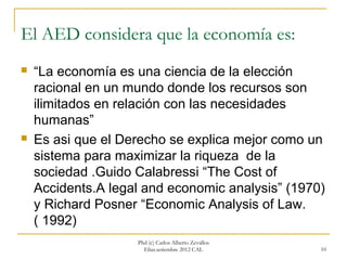El AED considera que la economía es:
   “La economía es una ciencia de la elección
    racional en un mundo donde los recursos son
    ilimitados en relación con las necesidades
    humanas”
   Es asi que el Derecho se explica mejor como un
    sistema para maximizar la riqueza de la
    sociedad .Guido Calabressi “The Cost of
    Accidents.A legal and economic analysis” (1970)
    y Richard Posner “Economic Analysis of Law.
    ( 1992)
                    Phd (c) Carlos Alberto Zevallos
                      Elías.setiembre 2012 CAL        10
 
