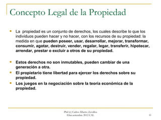 Concepto Legal de la Propiedad
   La propiedad es un conjunto de derechos, los cuales describe lo que los
    individuos pueden hacer y no hacer, con los recursos de su propiedad: la
    medida en que pueden poseer, usar, desarrollar, mejorar, transformar,
    consumir, agotar, destruir, vender, regalar, legar, transferir, hipotecar,
    arrendar, prestar o excluir a otros de su propiedad.

   Estos derechos no son inmutables, pueden cambiar de una
    generación a otra.
   El propietario tiene libertad para ejercer los derechos sobre su
    propiedad.
   Los juegos en la negociación sobre la teoría económica de la
    propiedad.




                              Phd (c) Carlos Alberto Zevallos
                                Elías.setiembre 2012 CAL                     11
 
