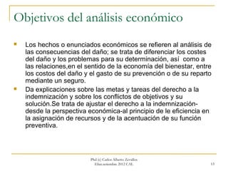 Objetivos del análisis económico
   Los hechos o enunciados económicos se refieren al análisis de
    las consecuencias del daño; se trata de diferenciar los costes
    del daño y los problemas para su determinación, así como a
    las relaciones,en el sentido de la economía del bienestar, entre
    los costos del daño y el gasto de su prevención o de su reparto
    mediante un seguro.
   Da explicaciones sobre las metas y tareas del derecho a la
    indemnización y sobre los conflictos de objetivos y su
    solución.Se trata de ajustar el derecho a la indemnización-
    desde la perspectiva económica-al principio de le eficiencia en
    la asignación de recursos y de la acentuación de su función
    preventiva.



                          Phd (c) Carlos Alberto Zevallos
                            Elías.setiembre 2012 CAL               13
 