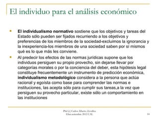 El individuo para el análisis económico

   El individualismo normativo sostiene que los objetivos y tareas del
    Estado sólo pueden ser fijados recurriendo a los objetivos y
    preferencias de los miembros de la sociedad-excluimos la ignorancia y
    la inexperiencia-los miembros de una sociedad saben por sí mismos
    qué es lo que más les conviene.
   Al predecir los efectos de las normas jurídicas supone que los
    individuos persiguen su propio provecho, sin dejarse llevar por
    categorías morales o por la conciencia del deber, esta hipótesis legal
    constituye frecuentemente un instrumento de predicción económica,
    individualismo metodológico considera a la persona que actúa
    racional y egoísta como base para comprender las normas e
    instituciones, las acepta sólo para cumplir sus tareas,a la vez que
    persiguen su provecho particular, existe sólo un comportamiento en
    las instituciones


                            Phd (c) Carlos Alberto Zevallos
                              Elías.setiembre 2012 CAL                  14
 