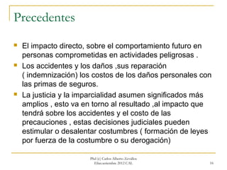Precedentes
   El impacto directo, sobre el comportamiento futuro en
    personas comprometidas en actividades peligrosas .
   Los accidentes y los daños ,sus reparación
    ( indemnización) los costos de los daños personales con
    las primas de seguros.
   La justicia y la imparcialidad asumen significados más
    amplios , esto va en torno al resultado ,al impacto que
    tendrá sobre los accidentes y el costo de las
    precauciones , estas decisiones judiciales pueden
    estimular o desalentar costumbres ( formación de leyes
    por fuerza de la costumbre o su derogación)

                       Phd (c) Carlos Alberto Zevallos
                         Elías.setiembre 2012 CAL         16
 
