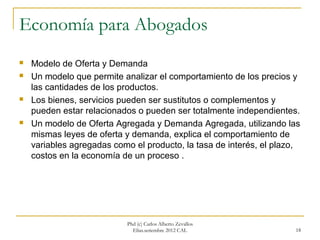 Economía para Abogados
   Modelo de Oferta y Demanda
   Un modelo que permite analizar el comportamiento de los precios y
    las cantidades de los productos.
   Los bienes, servicios pueden ser sustitutos o complementos y
    pueden estar relacionados o pueden ser totalmente independientes.
   Un modelo de Oferta Agregada y Demanda Agregada, utilizando las
    mismas leyes de oferta y demanda, explica el comportamiento de
    variables agregadas como el producto, la tasa de interés, el plazo,
    costos en la economía de un proceso .




                           Phd (c) Carlos Alberto Zevallos
                             Elías.setiembre 2012 CAL                18
 