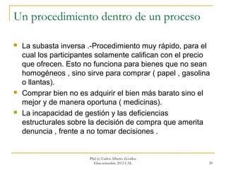 Un procedimiento dentro de un proceso

   La subasta inversa .-Procedimiento muy rápido, para el
    cual los participantes solamente califican con el precio
    que ofrecen. Esto no funciona para bienes que no sean
    homogéneos , sino sirve para comprar ( papel , gasolina
    o llantas).
   Comprar bien no es adquirir el bien más barato sino el
    mejor y de manera oportuna ( medicinas).
   La incapacidad de gestión y las deficiencias
    estructurales sobre la decisión de compra que amerita
    denuncia , frente a no tomar decisiones .


                        Phd (c) Carlos Alberto Zevallos
                          Elías.setiembre 2012 CAL         20
 