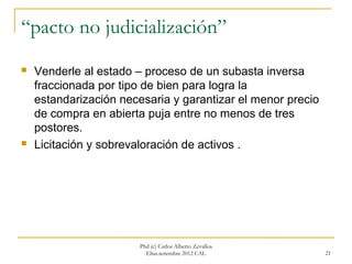 “pacto no judicialización”
   Venderle al estado – proceso de un subasta inversa
    fraccionada por tipo de bien para logra la
    estandarización necesaria y garantizar el menor precio
    de compra en abierta puja entre no menos de tres
    postores.
   Licitación y sobrevaloración de activos .




                        Phd (c) Carlos Alberto Zevallos
                          Elías.setiembre 2012 CAL           21
 