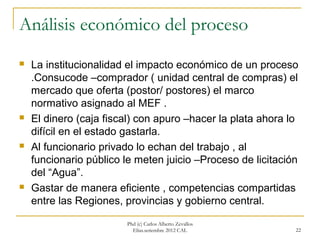 Análisis económico del proceso
   La institucionalidad el impacto económico de un proceso
    .Consucode –comprador ( unidad central de compras) el
    mercado que oferta (postor/ postores) el marco
    normativo asignado al MEF .
   El dinero (caja fiscal) con apuro –hacer la plata ahora lo
    difícil en el estado gastarla.
   Al funcionario privado lo echan del trabajo , al
    funcionario público le meten juicio –Proceso de licitación
    del “Agua”.
   Gastar de manera eficiente , competencias compartidas
    entre las Regiones, provincias y gobierno central.

                        Phd (c) Carlos Alberto Zevallos
                          Elías.setiembre 2012 CAL           22
 