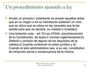 Un procedimiento ajustado a ley
   Anular un proceso ( solamente se anulan aquellos actos
    que en su origen o en su tramitación padecen un vicio
    que se ubica que se ubica en las causales que la ley
    señala para que se declare, su nulidad o invalidez)
   Una licitación nula – art 10 Ley 27444- a)contravención
    de la Constitución, de leyes o normas reglamentarias;b)
    Defecto u omisión de alguno de los requisitos de la
    validez;c) Cuando contrarìan el orden jurídico y d)
    Cuando el acto administrativo sea, a su vez, constitutivo
    de infracción penal o consecuencia de la misma.


                        Phd (c) Carlos Alberto Zevallos
                          Elías.setiembre 2012 CAL          24
 