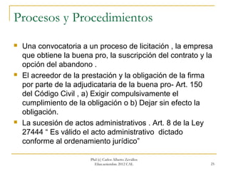 Procesos y Procedimientos
   Una convocatoria a un proceso de licitación , la empresa
    que obtiene la buena pro, la suscripción del contrato y la
    opción del abandono .
   El acreedor de la prestación y la obligación de la firma
    por parte de la adjudicataria de la buena pro- Art. 150
    del Código Civil , a) Exigir compulsivamente el
    cumplimiento de la obligación o b) Dejar sin efecto la
    obligación.
   La sucesión de actos administrativos . Art. 8 de la Ley
    27444 “ Es válido el acto administrativo dictado
    conforme al ordenamiento jurídico”

                        Phd (c) Carlos Alberto Zevallos
                          Elías.setiembre 2012 CAL           25
 