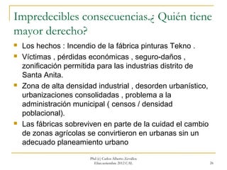 Impredecibles consecuencias.¿ Quién tiene
mayor derecho?
   Los hechos : Incendio de la fábrica pinturas Tekno .
   Víctimas , pérdidas económicas , seguro-daños ,
    zonificación permitida para las industrias distrito de
    Santa Anita.
   Zona de alta densidad industrial , desorden urbanístico,
    urbanizaciones consolidadas , problema a la
    administración municipal ( censos / densidad
    poblacional).
   Las fábricas sobreviven en parte de la cuidad el cambio
    de zonas agrícolas se convirtieron en urbanas sin un
    adecuado planeamiento urbano

                        Phd (c) Carlos Alberto Zevallos
                          Elías.setiembre 2012 CAL             26
 