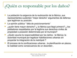 ¿Quién es responsable por los daños?
   La población la exigencia de la reubicación de la fábrica ,sus
    representantes sustentan “mejor derecho” argumentos de defensa
    que legitiman su posición.
   La opinión pública “ falta de posicionamiento”
   ¿quién tiene mayor derecho? ¿ la fábrica que llegó primero? ¿ los
    pobladores respaldados por la legitima sus derechos civiles de
    propiedad o posesión determinada por el municipio?
   ¿Quién asume la responsabilidad por los daños : la fábrica; la
    autoridad municipal por legalizar habilitaciones urbanas sin
    proyectar la integración de la metrópoli ?
   El proceso de la zonificaciones urbanas , la planificación en plazos,
    la realidad como consecuencia de un desorden .


                            Phd (c) Carlos Alberto Zevallos
                              Elías.setiembre 2012 CAL                  27
 
