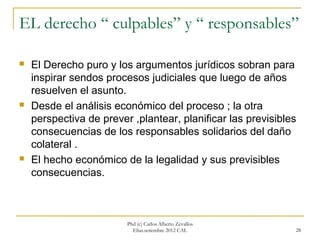 EL derecho “ culpables” y “ responsables”

   El Derecho puro y los argumentos jurídicos sobran para
    inspirar sendos procesos judiciales que luego de años
    resuelven el asunto.
   Desde el análisis económico del proceso ; la otra
    perspectiva de prever ,plantear, planificar las previsibles
    consecuencias de los responsables solidarios del daño
    colateral .
   El hecho económico de la legalidad y sus previsibles
    consecuencias.



                         Phd (c) Carlos Alberto Zevallos
                           Elías.setiembre 2012 CAL           28
 