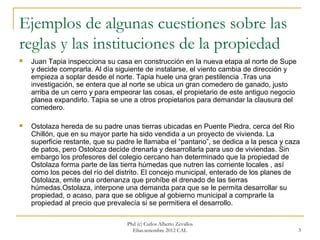 Ejemplos de algunas cuestiones sobre las
reglas y las instituciones de la propiedad
   Juan Tapia inspecciona su casa en construcción en la nueva etapa al norte de Supe
    y decide comprarla. Al día siguiente de instalarse, el viento cambia de dirección y
    empieza a soplar desde el norte. Tapia huele una gran pestilencia .Tras una
    investigación, se entera que al norte se ubica un gran comedero de ganado, justo
    arriba de un cerro y para empeorar las cosas, el propietario de este antiguo negocio
    planea expandirlo. Tapia se une a otros propietarios para demandar la clausura del
    comedero.

   Ostolaza hereda de su padre unas tierras ubicadas en Puente Piedra, cerca del Rio
    Chillón, que en su mayor parte ha sido vendida a un proyecto de vivienda. La
    superficie restante, que su padre le llamaba el “pantano”, se dedica a la pesca y caza
    de patos, pero Ostoloza decide drenarla y desarrollarla para uso de viviendas. Sin
    embargo los profesores del colegio cercano han determinado que la propiedad de
    Ostolaza forma parte de las tierra húmedas que nutren las corriente locales , así
    como los peces del río del distrito. El concejo municipal, enterado de los planes de
    Ostolaza, emite una ordenanza que prohíbe el drenado de las tierras
    húmedas.Ostolaza, interpone una demanda para que se le permita desarrollar su
    propiedad, o acaso, para que se obligue al gobierno municipal a comprarle la
    propiedad al precio que prevalecía si se permitiera el desarrollo.

                                  Phd (c) Carlos Alberto Zevallos
                                    Elías.setiembre 2012 CAL                               3
 