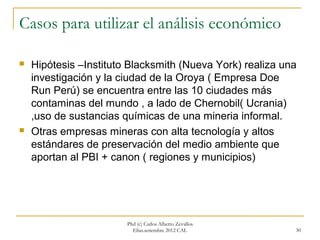 Casos para utilizar el análisis económico

   Hipótesis –Instituto Blacksmith (Nueva York) realiza una
    investigación y la ciudad de la Oroya ( Empresa Doe
    Run Perú) se encuentra entre las 10 ciudades más
    contaminas del mundo , a lado de Chernobil( Ucrania)
    ,uso de sustancias químicas de una mineria informal.
   Otras empresas mineras con alta tecnología y altos
    estándares de preservación del medio ambiente que
    aportan al PBI + canon ( regiones y municipios)




                        Phd (c) Carlos Alberto Zevallos
                          Elías.setiembre 2012 CAL         30
 