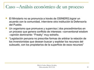 Caso –Análsis económico de un proceso

   El Ministerio no se pronuncia a través de OSINERG,lograr un
    acuerdo con la comunidad, interviene otra institución la Defensoría
    del Pueblo.
   Un organismo que promueve y supervisa ( dos procedimientos en
    un proceso que genera conflicto de intereses –conventional wisdom
    –opinión dominante- “Freaky” muy extraño.
   “Legislación peruana no prescribe formas de arbitrar la relación de
    los inversionistas que desean buscar y explotar los recursos del
    subsuelo, con los propietarios de la superficie de esos recursos”




                            Phd (c) Carlos Alberto Zevallos
                              Elías.setiembre 2012 CAL                32
 