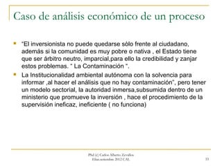 Caso de análisis económico de un proceso

   “El inversionista no puede quedarse sòlo frente al ciudadano,
    además si la comunidad es muy pobre o nativa , el Estado tiene
    que ser árbitro neutro, imparcial,para ello la credibilidad y zanjar
    estos problemas. “ La Contaminación “.
   La Institucionalidad ambiental autónoma con la solvencia para
    informar ,al hacer el análisis que no hay contaminación”, pero tener
    un modelo sectorial, la autoridad inmersa,subsumida dentro de un
    ministerio que promueve la inversión , hace el procedimiento de la
    supervisión ineficaz, ineficiente ( no funciona)




                            Phd (c) Carlos Alberto Zevallos
                              Elías.setiembre 2012 CAL                 33
 
