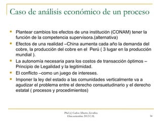 Caso de análisis económico de un proceso

   Plantear cambios los efectos de una institución (CONAM) tener la
    función de la competencia supervisora.(alternativa)
   Efectos de una realidad –China aumenta cada año la demanda del
    cobre, la producción del cobre en el Perú ( 3 lugar en la producción
    mundial ).
   La autonomía necesaria para los costos de transacción óptimos –
    Principio de Legalidad y la legitimidad.
   El conflicto –como un juego de intereses.
   Imponer la ley del estado a las comunidades verticalmente va a
    agudizar el problema entre el derecho consuetudinario y el derecho
    estatal ( procesos y procedimientos)



                            Phd (c) Carlos Alberto Zevallos
                              Elías.setiembre 2012 CAL                 34
 