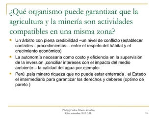 ¿Qué organismo puede garantizar que la
agricultura y la minería son actividades
compatibles en una misma zona?
   Un árbitro con plena credibilidad –un nivel de conflicto (establecer
    controles –procedimientos – entre el respeto del hábitat y el
    crecimiento económico)
   La autonomía necesaria como costo y eficiencia en la supervisión
    de la inversión ,conciliar intereses con el impacto del medio
    ambiente – la calidad del agua por ejemplo-
   Perú ,país minero riqueza que no puede estar enterrada , el Estado
    el intermediario para garantizar los derechos y deberes (optimo de
    pareto )




                            Phd (c) Carlos Alberto Zevallos
                              Elías.setiembre 2012 CAL                 35
 