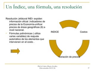 Un Índice, una fórmula, una resolución

Resolución Jefatural INEI- expiden
  información oficial .Indicadores de
  precios de la Economía-unificar
  precios de áreas geográficas (6) a
  nivel nacional.
                                                  INDICE                               Costos
 Fórmulas polinómicas ( utiliza
  varias variables) de reajuste
  automático de los elementos que
  intervienen en el costo .




                                                                Variación de precios


                              Phd (c) Carlos Alberto Zevallos
                                Elías.setiembre 2012 CAL                                        37
 