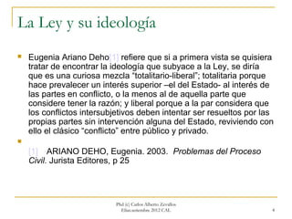 La Ley y su ideología
   Eugenia Ariano Deho[1] refiere que si a primera vista se quisiera
    tratar de encontrar la ideología que subyace a la Ley, se diría
    que es una curiosa mezcla “totalitario-liberal”; totalitaria porque
    hace prevalecer un interés superior –el del Estado- al interés de
    las partes en conflicto, o la menos al de aquella parte que
    considere tener la razón; y liberal porque a la par considera que
    los conflictos intersubjetivos deben intentar ser resueltos por las
    propias partes sin intervención alguna del Estado, reviviendo con
    ello el clásico “conflicto” entre público y privado.

    [1] ARIANO DEHO, Eugenia. 2003. Problemas del Proceso
    Civil. Jurista Editores, p 25



                           Phd (c) Carlos Alberto Zevallos
                             Elías.setiembre 2012 CAL                 4
 